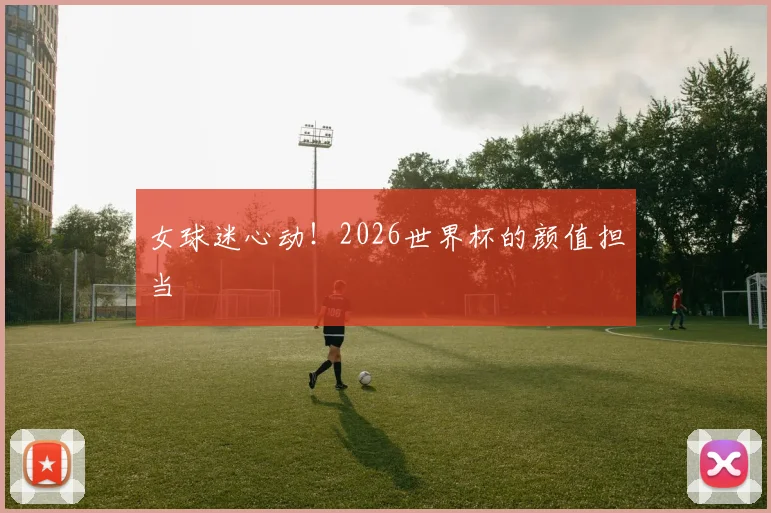 女球迷心动！2026世界杯的颜值担当