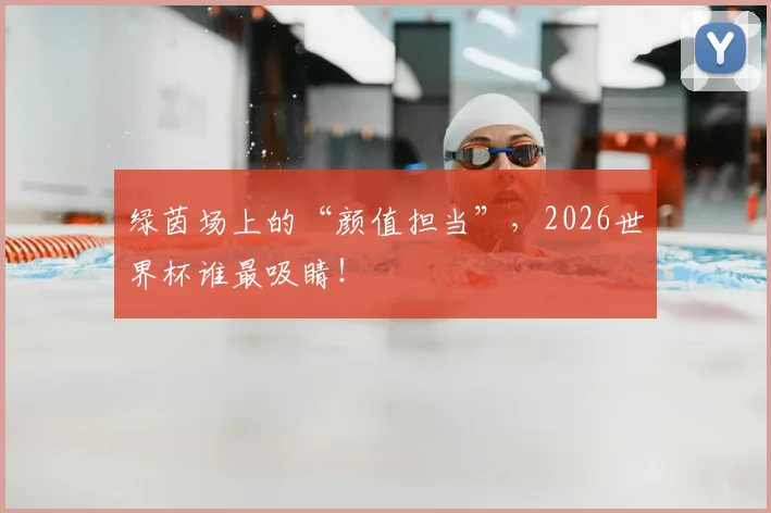 绿茵场上的“颜值担当”，2026世界杯谁最吸睛！