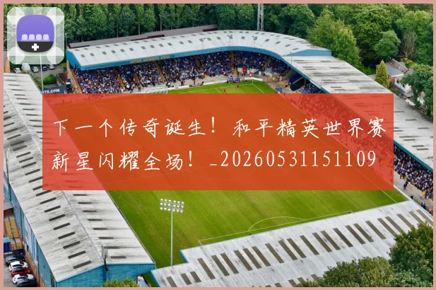 下一个传奇诞生！和平精英世界赛新星闪耀全场！_20260531151109