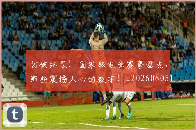 打破纪录！国家级电竞赛事盘点，那些震撼人心的数字！_20260605165625