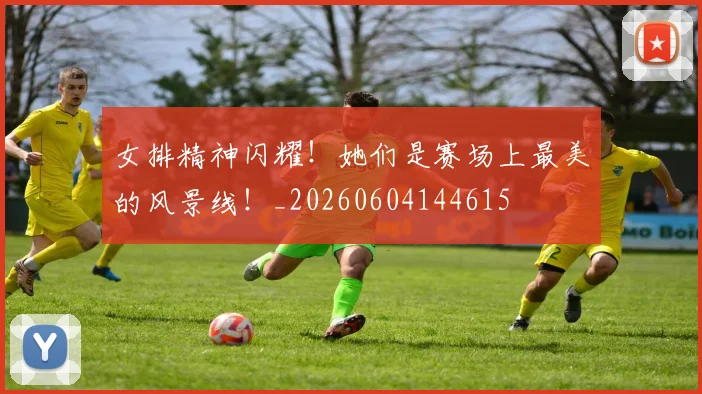 女排精神闪耀！她们是赛场上最美的风景线！_20260604144615