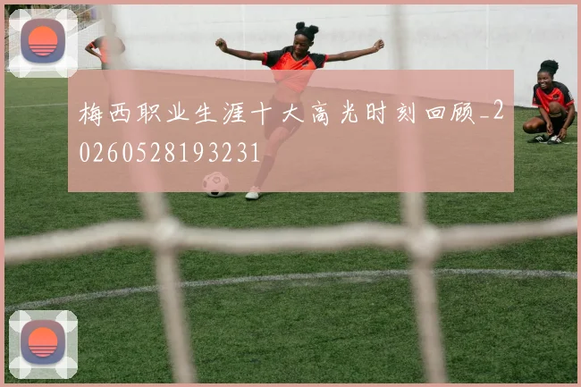 梅西职业生涯十大高光时刻回顾_20260528193231