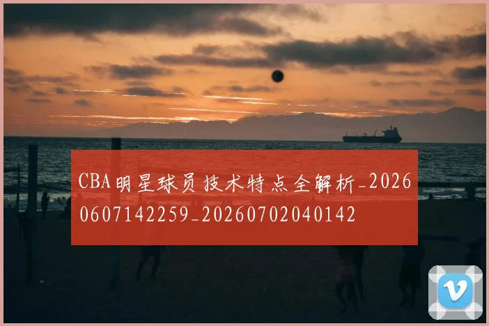 CBA明星球员技术特点全解析_20260607142259_20260702040142
